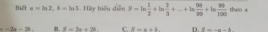 Biết a=ln 2, b=ln 5. Hãy biểu diễn S=ln  1/2 +ln  2/3 +...+ln  98/99 +ln  99/100  theo a
=-2a-2b. B. S=2a+2b. C. S=a+b. D. S=-a-b.