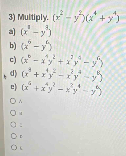 Multiply. (x^2-y^2)(x^4+y^4)
a) (x^8-y^8)
b) (x^6-y^6)
c) (x^6-x^4y^2+x^2y^4-y^6)
d) (x^8+x^4y^2-x^2y^4-y^8)
e) (x^6+x^4y^2-x^2y^4-y^6)
A
B
C
D
E