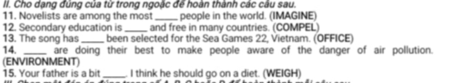 Cho dạng đúng của từ trong ngoặc để hoàn thành các câu sau. 
11. Novelists are among the most_ people in the world. (IMAGINE) 
12. Secondary education is _and free in many countries. (COMPEL) 
13. The song has _been selected for the Sea Games 22, Vietnam. (OFFICE) 
14. _are doing their best to make people aware of the danger of air pollution. 
(ENVIRONMENT) 
15. Your father is a bit _. I think he should go on a diet. (WEIGH)