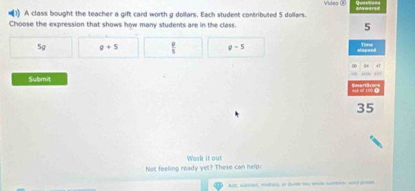 Video Questions
) A class bought the teacher a gift card worth g dollars. Each student contributed 5 dollars. answered
Choose the expression that shows how many students are in the class. 5
5g g+5  g/5  g-5 Time
elapsed
00 04 4

Submit SmartScore
out of 100 T
35
Work it out
Not feeling ready yet? These can help:
Adit, subtract, multions, or divide two whole numbers; word prose