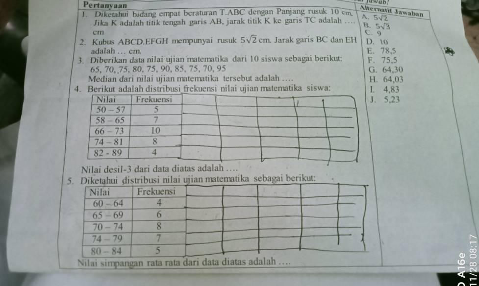 Pertanyaan
jawab!
Alternatif Jawaban
1. Diketahui bidang empat beraturan T.ABC dengan Panjang rusuk 10 cm A. 5sqrt(2)
Jika K adalah titik tengah garis AB, jarak titik K ke garis TC adalah …. B. 5sqrt(3)
cm C. 9
2. Kubus ABCD. EFGH mempunyai rusuk 5sqrt(2)cm Jarak garis BC dan EH D. 10
adaIah … cm. E. 78,5
3. Diberikan data nilai ujian matematika dari 10 siswa sebagai berikut: F. 75, 5
65, 70, 75, 80, 75, 90, 85 、 75, 70, 95 G. 64, 30
Median dari nilai ujian matematika tersebut adalah …. H. 64,03
4. Berikut adalah distribusi_frekuensi nilai ujian matematika siswa: I. 4, 83
5, 23
Nilai desil- 3 dari data diatas adalah …
matika sebagai berikut:
Nilai simpangan rata rata dari data diat