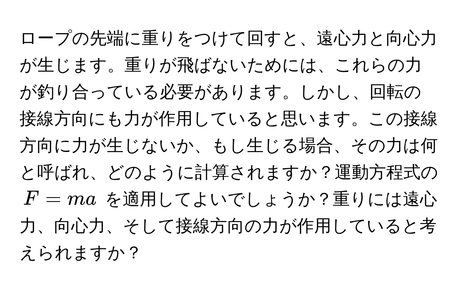 ロープの先端に重りをつけて回すと、遠心力と向心力が生じます。重りが飛ばないためには、これらの力が釣り合っている必要があります。しかし、回転の接線方向にも力が作用していると思います。この接線方向に力が生じないか、もし生じる場合、その力は何と呼ばれ、どのように計算されますか？運動方程式の $F = ma$ を適用してよいでしょうか？重りには遠心力、向心力、そして接線方向の力が作用していると考えられますか？