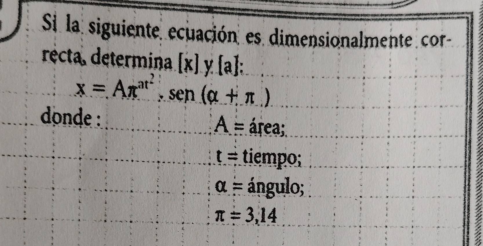 Si la siguiente ecuación es dimensionalmente cor
récta, determina. [x]y. [a] :
x=Aπ^(at^2), sen(alpha +π )
donde :
A= área;
t= tiempo;
a= ángulo;
π =3,14