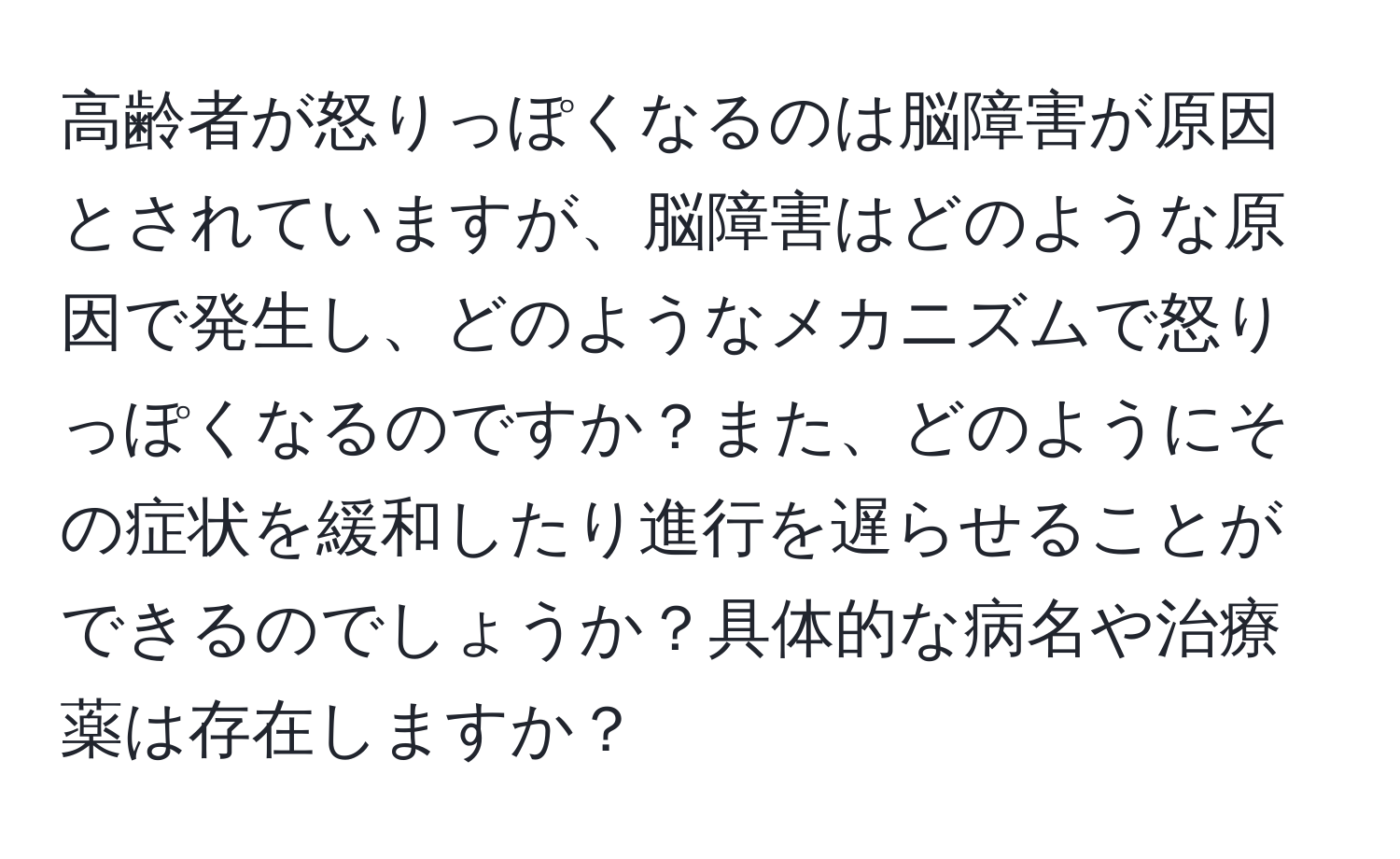 高齢者が怒りっぽくなるのは脳障害が原因とされていますが、脳障害はどのような原因で発生し、どのようなメカニズムで怒りっぽくなるのですか？また、どのようにその症状を緩和したり進行を遅らせることができるのでしょうか？具体的な病名や治療薬は存在しますか？