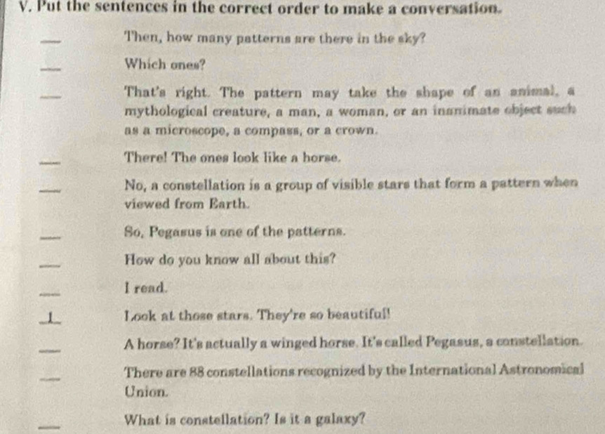 Put the sentences in the correct order to make a conversation. 
_ 
Then, how many patterns are there in the sky? 
_ 
Which ones? 
_ 
That's right. The pattern may take the shape of an animal, a 
mythological creature, a man, a woman, or an inanimate object such 
as a microscope, a compass, or a crown. 
_ 
There! The ones look like a horse. 
_ 
No, a constellation is a group of visible stars that form a pattern when 
viewed from Earth. 
_ 
So, Pegasus is one of the patterns. 
_ 
How do you know all about this? 
_ 
I read. 
_1 Look at those stars. They're so beautiful! 
_ 
A horse? It's actually a winged horse. It's called Pegasus, a constellation. 
_ 
There are 88 constellations recognized by the International Astronomical 
Union. 
_ 
What is constellation? Is it a galaxy?