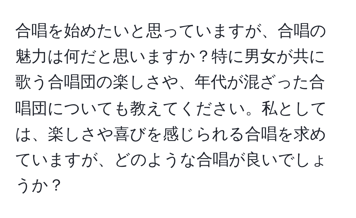 合唱を始めたいと思っていますが、合唱の魅力は何だと思いますか？特に男女が共に歌う合唱団の楽しさや、年代が混ざった合唱団についても教えてください。私としては、楽しさや喜びを感じられる合唱を求めていますが、どのような合唱が良いでしょうか？