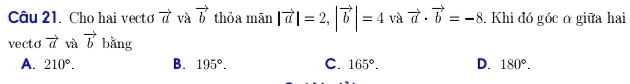 Cho hai vecto vector a và vector b thỏa mān |vector a|=2, |vector b|=4 và vector a· vector b=-8. Khi đó góc α giữa hai
vecto vector a và vector b bằng
A. 210°. B. 195°. C. 165°. D. 180°.