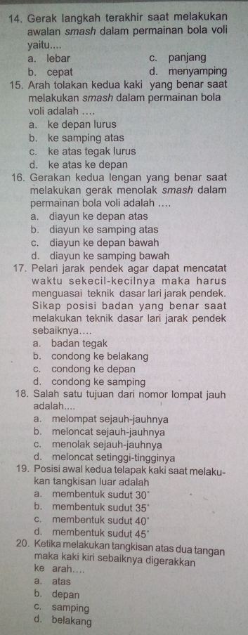 Gerak langkah terakhir saat melakukan
awalan smash dalam permainan bola voli
yaitu....
a. lebar c. panjang
b. cepat d. menyamping
15. Arah tolakan kedua kaki yang benar saat
melakukan smash dalam permainan bola
voli adalah ....
a. ke depan lurus
b. ke samping atas
c. ke atas tegak lurus
d. ke atas ke depan
16. Gerakan kedua lengan yang benar saat
melakukan gerak menolak smash dalam 
permainan bola voli adalah ....
a. diayun ke depan atas
b. diayun ke samping atas
c. diayun ke depan bawah
d. diayun ke samping bawah
17. Pelari jarak pendek agar dapat mencatat
waktu sekecil-kecilnya maka harus
menguasai teknik dasar lari jarak pendek.
Sikap posisi badan yang benar saat
melakukan teknik dasar lari jarak pendek
sebaiknya....
a. badan tegak
b. condong ke belakang
c. condong ke depan
d. condong ke samping
18. Salah satu tujuan dari nomor lompat jauh
adalah....
a. melompat sejauh-jauhnya
b. meloncat sejauh-jauhnya
c. menolak sejauh-jauhnya
d. meloncat setinggi-tingginya
19. Posisi awal kedua telapak kaki saat melaku-
kan tangkisan luar adalah
a. membentuk sudut 30°
b. membentuk sudut 35°
c. membentuk sudut 40°
d. membentuk sudut 45°
20. Ketika melakukan tangkisan atas dua tangan
maka kaki kiri sebaiknya digerakkan
ke arah....
a. atas
b. depan
c. samping
d. belakang