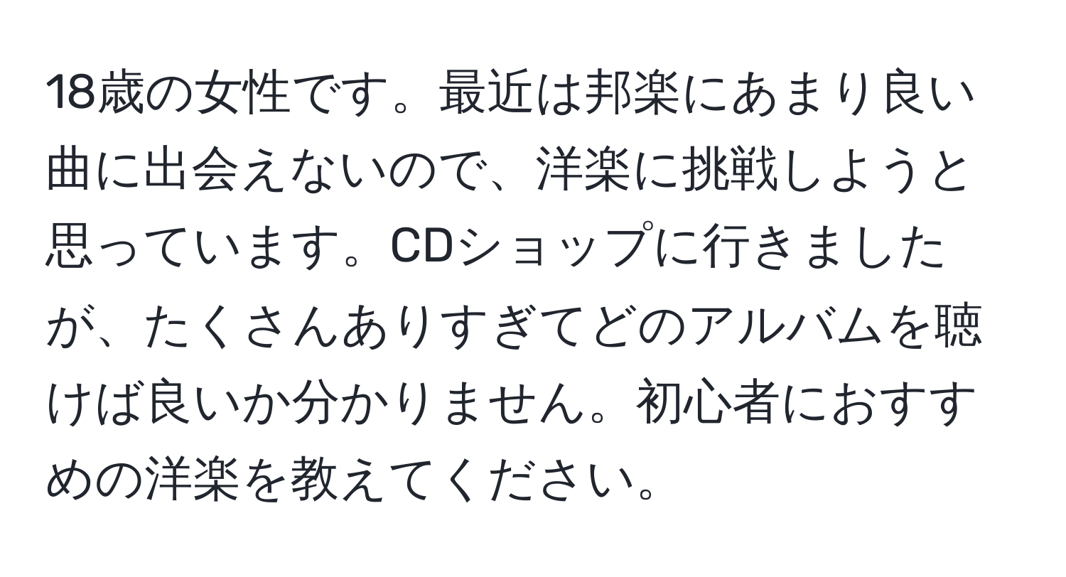 18歳の女性です。最近は邦楽にあまり良い曲に出会えないので、洋楽に挑戦しようと思っています。CDショップに行きましたが、たくさんありすぎてどのアルバムを聴けば良いか分かりません。初心者におすすめの洋楽を教えてください。