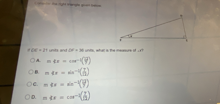 Consider the right triangle given below.
If DE=21 units and DF=36 ur hits, what is the measure of ∠ X ?
A. mx=cos^(-1)( 12/7 )
B. m x=sin^(-1)( 7/12 )
C. m x=sin^(-1)( 12/7 )
D. m x=cos^(-1)( 7/12 )