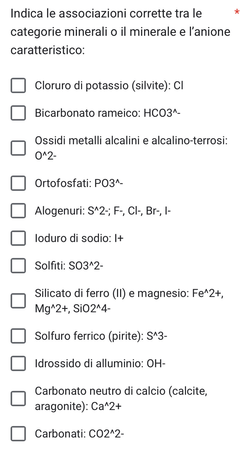 Indica le associazioni corrette tra le * 
categorie minerali o il minerale e l’anione 
caratteristico: 
Cloruro di potassio (silvite): Cl 
Bicarbonato rameico: HCO3^(- 
Ossidi metalli alcalini e alcalino-terrosi:
O^wedge)2-
Ortofosfati: PO3^(wedge)-
Alogenuri: S^(wedge)2 -; F-, Cl-, Br−, I- 
Ioduro di sodio: I+ 
Solfiti: SO3^(wedge)2-
Silicato di ferro (II) e magnesio: Fe^(wedge)2+
Mg^(wedge)2+ , SiO 2^(wedge)4-
Solfuro ferrico (pirite): S^(wedge)3-
Idrossido di alluminio: OH- 
Carbonato neutro di calcio (calcite, 
aragonite): Ca^(wedge)2+
Carbonati CO2^(wedge)2-