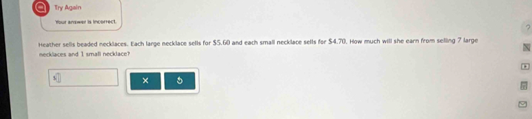 a Try Again 
Your answer is incorrect. 
? 
Heather sells beaded necklaces. Each large necklace sells for $5.60 and each small necklace sells for $4.70. How much will she earn from selling 7 large 
necklaces and 1 small necklace? 
×