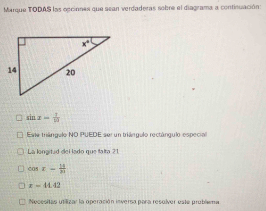 Marque TODAS las opciones que sean verdaderas sobre el diagrama a continuación:
sin x= 7/10 
Este triángulo NO PUEDE ser un triángulo rectángulo especial
La longitud del lado que falta 21
cos x= 14/20 
x=44.42
Necesitas utilizar la operación inversa para resolver este problema.