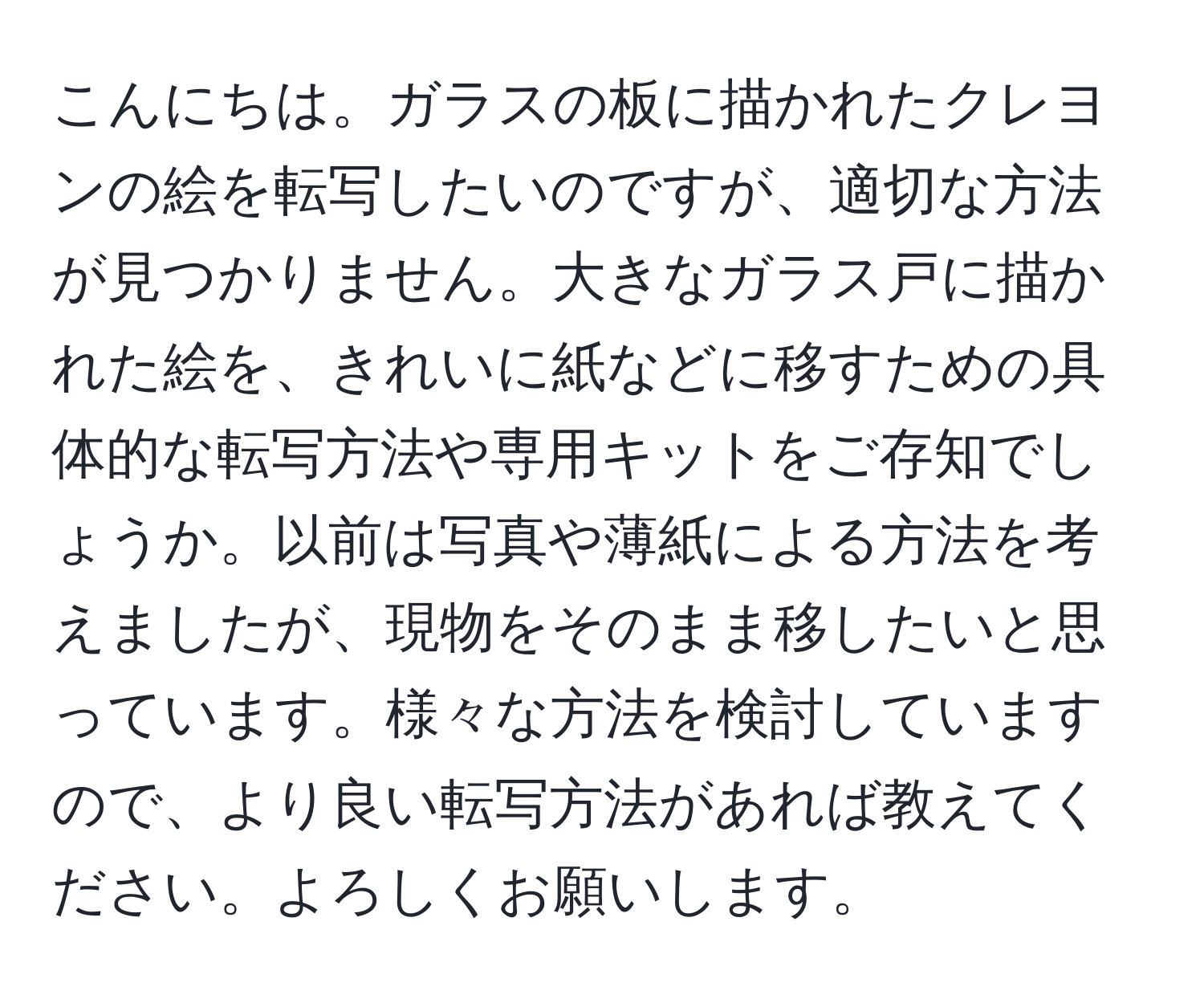 こんにちは。ガラスの板に描かれたクレヨンの絵を転写したいのですが、適切な方法が見つかりません。大きなガラス戸に描かれた絵を、きれいに紙などに移すための具体的な転写方法や専用キットをご存知でしょうか。以前は写真や薄紙による方法を考えましたが、現物をそのまま移したいと思っています。様々な方法を検討していますので、より良い転写方法があれば教えてください。よろしくお願いします。