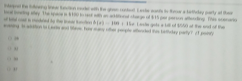 interpret the follewing linear function model with the given context. Leslie wants to throw a birthday party at thei
lacal bowling alley. The space is $100 to rent with an additional charge of $15 per person attending. This scenario
of tatal cast is modeled by the Snear function b(x)-100+15x Leslie gels a bill of $550 at the end of the
evening is addilion to Leslie and Steve, how many other people atlended this birthday party? (1 point)
20
30
37