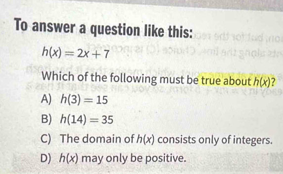 To answer a question like this:
h(x)=2x+7
Which of the following must be true about h(x) ?
A) h(3)=15
B) h(14)=35
C) The domain of h(x) consists only of integers.
D) h(x) may only be positive.