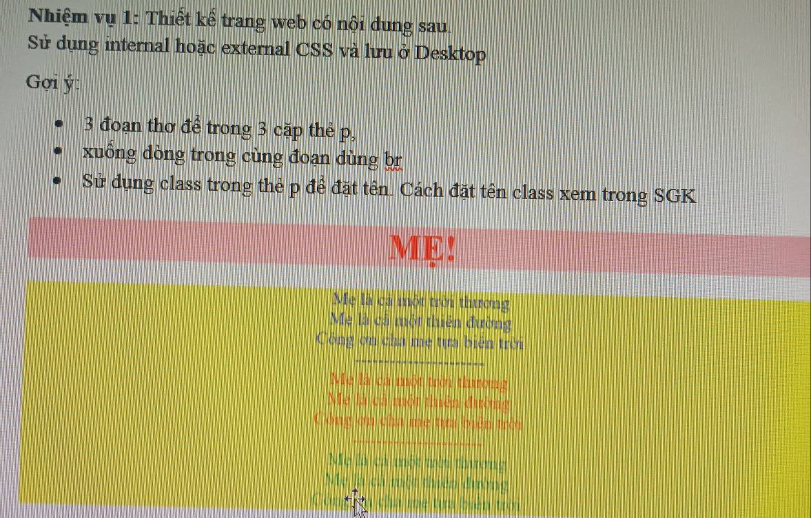 Nhiệm vụ 1: Thiết kế trang web có nội dung sau.
Sử dụng internal hoặc external CSS và lưu ở Desktop
Gợi ý :
3 đoạn thơ để trong 3 cặp thẻ p,
xuống dòng trong cùng đoạn dùng br
Sử dụng class trong thẻ p để đặt tên. Cách đặt tên class xem trong SGK
ME!
Mẹ là cả một trời thương
Mẹ là cả một thiên đường
Công ơn cha mẹ tựa biên trời
_
Mẹ là cá một trời thương
Mẹ là cả một thiên đường
Công ơn cha mẹ tựa biển trời
Mẹ là cá một trêi thương
M