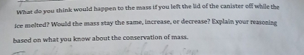 What do you think would happen to the mass if you left the lid of the canister off while the 
ice melted? Would the mass stay the same, increase, or decrease? Explain your reasoning 
based on what you know about the conservation of mass.