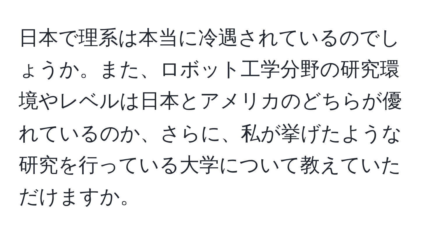 日本で理系は本当に冷遇されているのでしょうか。また、ロボット工学分野の研究環境やレベルは日本とアメリカのどちらが優れているのか、さらに、私が挙げたような研究を行っている大学について教えていただけますか。