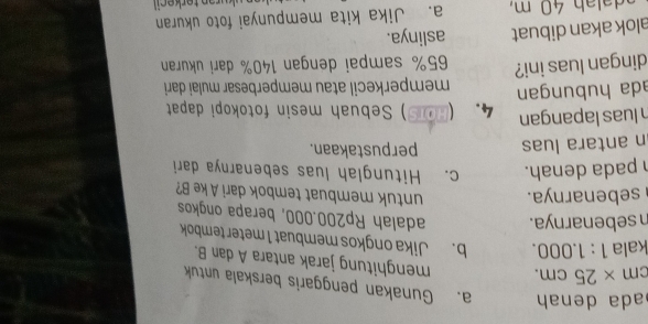 ada denah a. Gunakan penggaris berskala untuk
cm* 25cm. menghitung jarak antara A dan B. 
kala 1:1.000. b. Jika ongkos membuat 1 meter tembok 
n sebenarnya. adalah Rp200.000, berapa ongkos 
sebenarnya. untuk membuat tembok dari A ke B? 
pada denah. c. Hitunglah luas sebenarnya dari 
n antara luas perpustakaan. 
luas lapangan 4. (HOTS ) Sebuah mesin fotokopi dapat 
ada hubungan memperkecil atau memperbesar mulai dari 
dingan luas ini? 65% sampai dengan 140% dari ukuran 
alok akan dibuat aslinya. 
a. Jika kita mempunyai foto ukuran