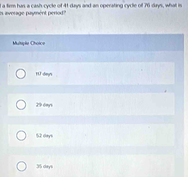 a firm has a cash cycle of 41 days and an operating cycle of 76 days, what is
ts average payment period?
Multiple Choice
117 days
29 days
52 days
35 days