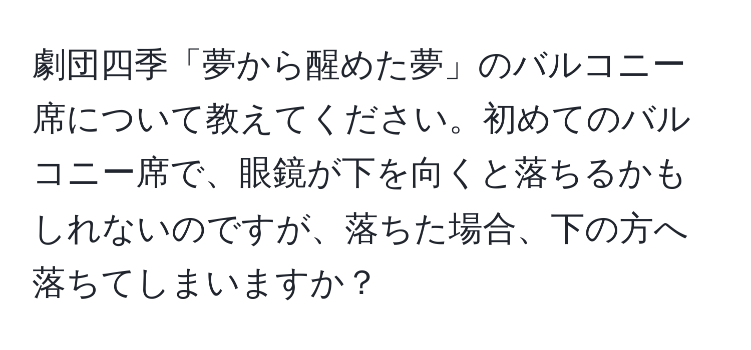 劇団四季「夢から醒めた夢」のバルコニー席について教えてください。初めてのバルコニー席で、眼鏡が下を向くと落ちるかもしれないのですが、落ちた場合、下の方へ落ちてしまいますか？