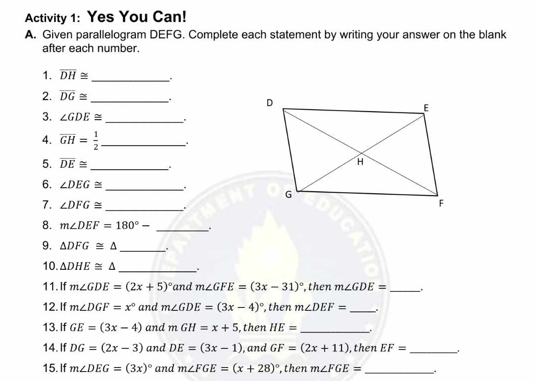 Activity 1: Yes You Can! 
A. Given parallelogram DEFG. Complete each statement by writing your answer on the blank 
after each number. 
1. overline DH≌ _ 
2. overline DG≌ _ 
. 
3. ∠ GDE≌ _ 
4. overline GH= 1/2  _ 
. 
5. overline DE≌ _ 
: 
6. ∠ DEG≌ _. 
7. ∠ DFG≌ _. 
8. m∠ DEF=180°- _ 
9. △ DFG≌ △ _. 
10. △ DHE≌ △
_ 
11. If m∠ GDE=(2x+5)^circ  and m∠ GFE=(3x-31)^circ  ,then m∠ GDE= _. 
12. If m∠ DGF=x° and m∠ GDE=(3x-4)^circ  ,then m∠ DEF= _ 
13. If GE=(3x-4) and mGH=x+5 ,then HE= _ 
. 
14. If DG=(2x-3) and DE=(3x-1) , and GF=(2x+11) ,then EF= _ 
15. If m∠ DEG=(3x)^circ  and m∠ FGE=(x+28)^circ  ,then m∠ FGE= _ 
.