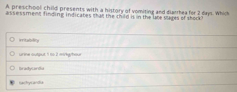 A preschool child presents with a history of vomiting and diarrhea for 2 days. Which
assessment finding indicates that the child is in the late stages of shock?
irritability
urine output 1 to 2 ml/kg/hour
bradycardia
tachycardia