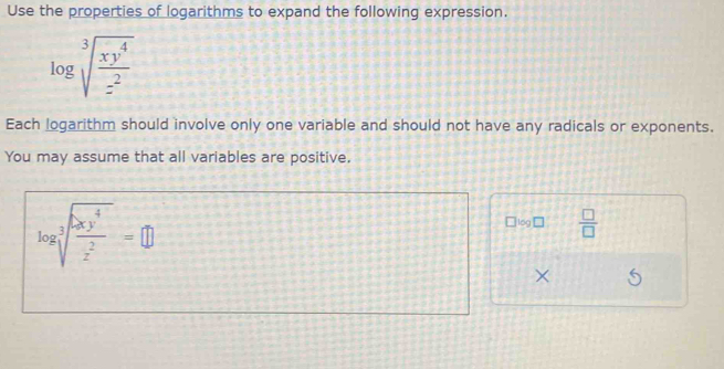 Use the properties of logarithms to expand the following expression.
Each logarithm should involve only one variable and should not have any radicals or exponents.
You may assume that all variables are positive.
log □  □ /□  
×