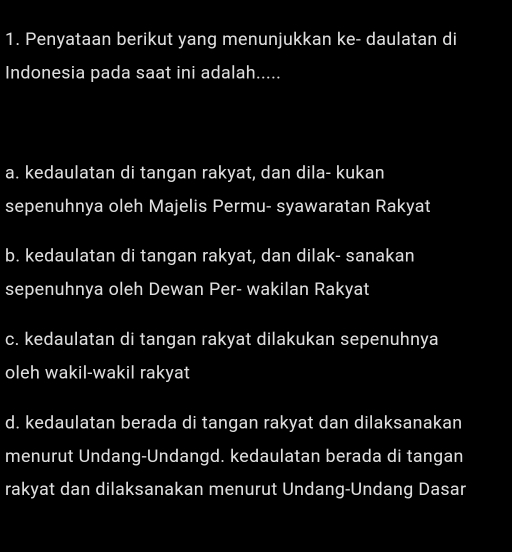 Penyataan berikut yang menunjukkan ke- daulatan di
Indonesia pada saat ini adalah.....
a. kedaulatan di tangan rakyat, dan dila- kukan
sepenuhnya oleh Majelis Permu- syawaratan Rakyat
b. kedaulatan di tangan rakyat, dan dilak- sanakan
sepenuhnya oleh Dewan Per- wakilan Rakyat
c. kedaulatan di tangan rakyat dilakukan sepenuhnya
oleh wakil-wakil rakyat
d. kedaulatan berada di tangan rakyat dan dilaksanakan
menurut Undang-Undangd. kedaulatan berada di tangan
rakyat dan dilaksanakan menurut Undang-Undang Dasar