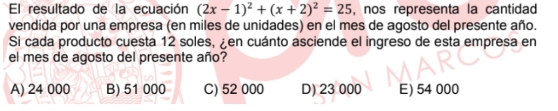 El resultado de la ecuación (2x-1)^2+(x+2)^2=25 , nos representa la cantidad
vendida por una empresa (en miles de unidades) en el mes de agosto del presente año.
Si cada producto cuesta 12 soles, ¿en cuánto asciende el ingreso de esta empresa en
el mes de agosto del presente año?
A) 24 000 B) 51 000 C) 52 000 D) 23 000 E) 54 000