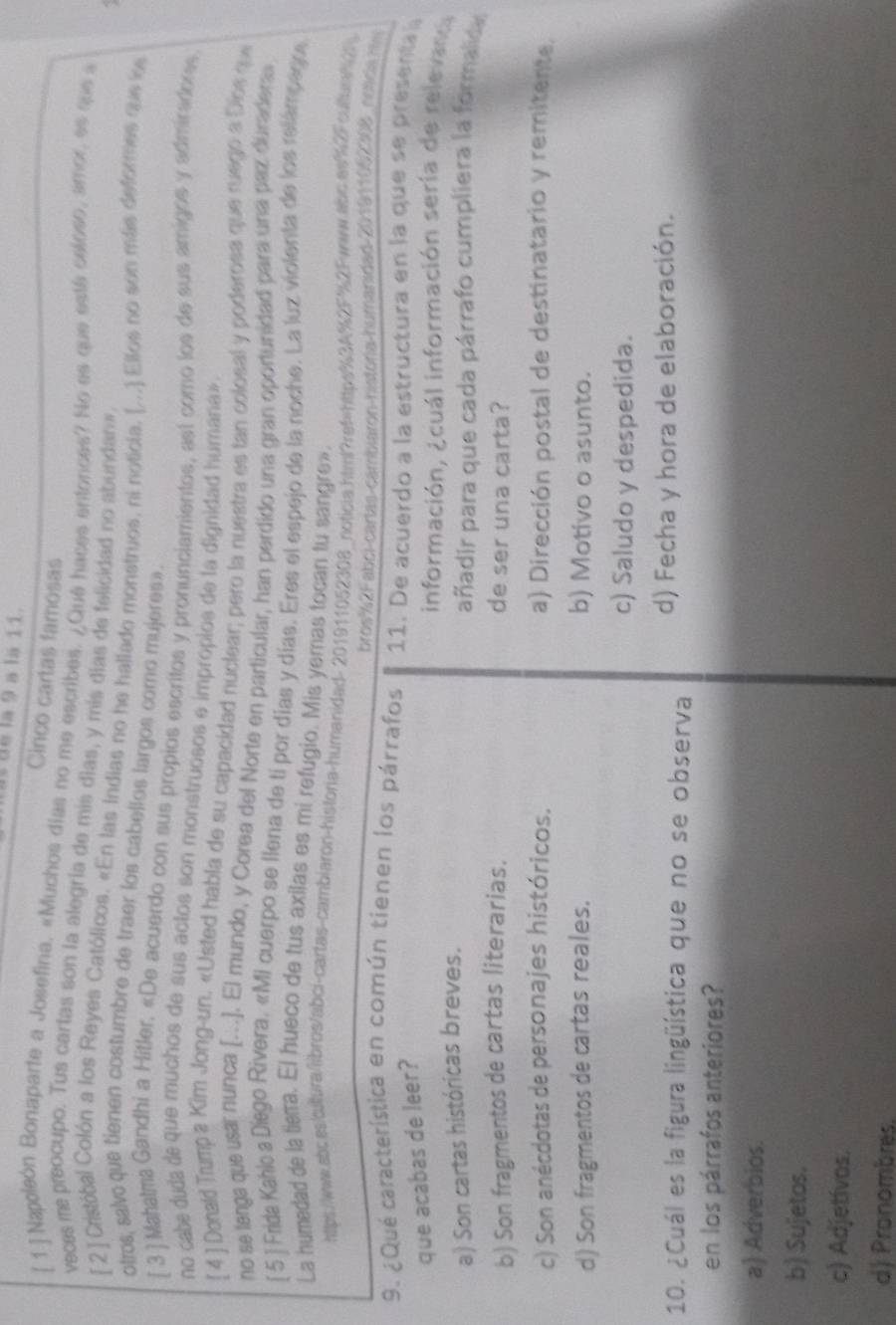 Is de la 9 à la 11.
Cinco cartas famosas
[ 1 ] Napoleón Bonaparte a Josefina, «Muchos dias no me escribes. ¿Qué haces entonces? No es que está celoso, amor, es que a
veces me preocupo. Tus cartas son la alegría de mis dias, y mis días de felicidad no abundanw
[ 2 ] Cristóbal Colón a los Reyes Católicos. «En las Indias no he hallado monstruos, ni noticia. (...) Ellos no son más deformes que los
otros, salvo que tienen costumbre de traer los cabellos largos como mujeres».
[ 3 ] Mahalma Gandhi a Hitler, «De acuerdo con sus propios escritos y pronunciamientos, ast como los de sus amigos y admiradorss
no cabe duda de que muchos de sus actos son monstruosos e impropios de la dignidad humana» 
[ 4 ] Donald Trumpa Kim Jong-un. «Usted habla de su capacidad nuclear; pero la nuestra es tan colosal y poderosa que ruego a Dios qu
no se lerga que usa nunca [..]. El mundo, y Corea del Norte en particular, han perdido una gran oportunidad para una paz duraderas
[ 5 ] Frida Kahica Disgo Rivera, «Mi cuerpo se llena de ti por días y días. Eres el espejo de la noche. La luz violenta de los relámpago
La humedad de la tiera. El hueco de tus axilas es mi refugio. Mis yemas tocan tu sangre».
https://ww.abb.ss/blura/iibros/abci-cartas-cambiaron-historia-humanidad- 201911052308_noticia.html?ref=https%3A%2F%2Fwww.abc.as%2Fculturf2
bros%2Fabci-cartas-cambiaron-história-humanidad-201911062308 noscia  ntm
9. ¿Qué característica en común tienen los párrafos  11.  De acuerdo a la estructura en la que s e  presenta 
que acabas de leer?
información, ¿cuál información sería de relevanca
a) Son cartas históricas breves. añadir para que cada párrafo cumpliera la formalida
b) Son fragmentos de cartas literarias. de ser una carta?
c) Son anécdotas de personajes históricos. a) Dirección postal de destinatario y remitente.
d) Son fragmentos de cartas reales. b) Motivo o asunto.
c) Saludo y despedida.
10. ¿Cuál es la figura lingüística que no se observa d) Fecha y hora de elaboración.
en los párrafos anteriores?
a) Adverbios.
b) Sujetos.
c) Adjetívos.
d) Pronombres.