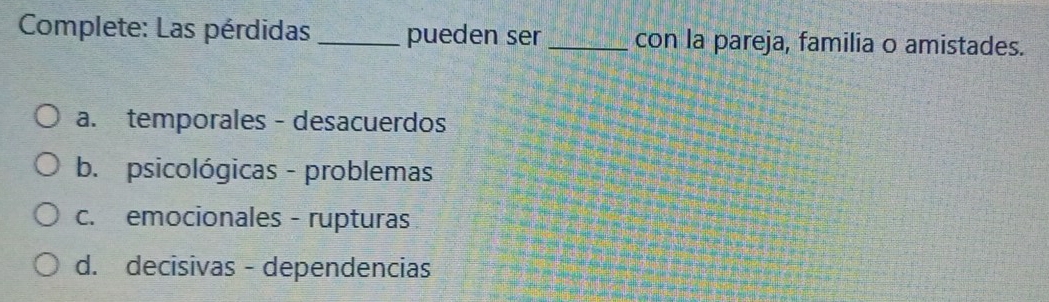 Complete: Las pérdidas _pueden ser _con la pareja, familia o amistades.
a. temporales - desacuerdos
b. psicológicas - problemas
c. emocionales - rupturas
d. decisivas - dependencias