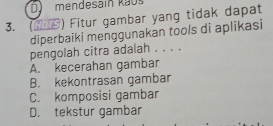 mendesain käus
3. (HOTS) Fitur gambar yang tidak dapat
diperbaiki menggunakan tools di aplikasi
pengolah citra adalah . . . .
A. kecerahan gambar
B. kekontrasan gambar
C. komposisi gambar
D. tekstur gambar