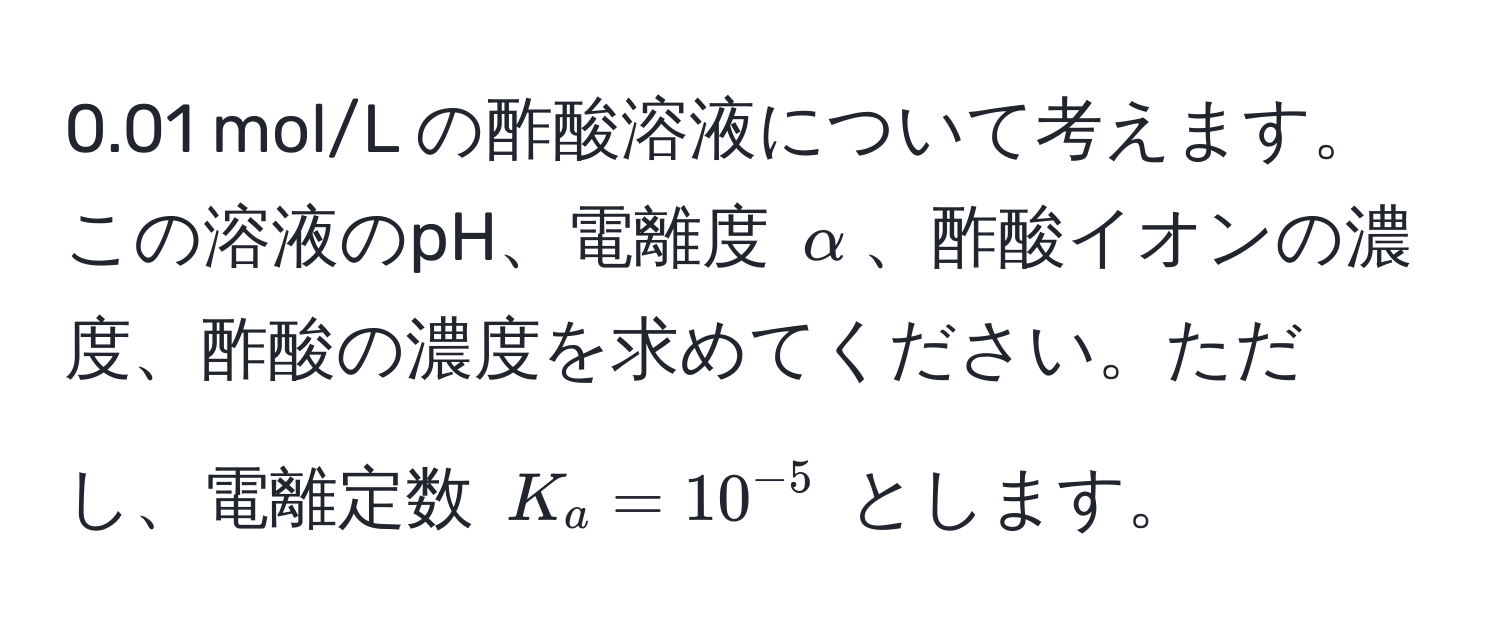 0.01 mol/L の酢酸溶液について考えます。この溶液のpH、電離度 $alpha$、酢酸イオンの濃度、酢酸の濃度を求めてください。ただし、電離定数 $K_a = 10^(-5)$ とします。