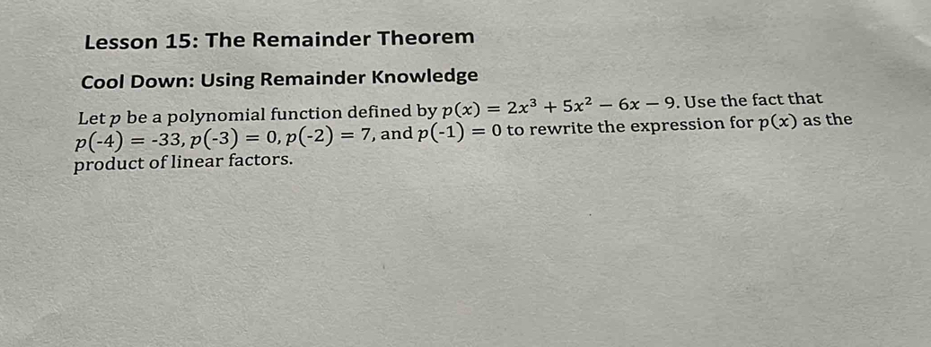 Lesson 15: The Remainder Theorem 
Cool Down: Using Remainder Knowledge 
Let p be a polynomial function defined by p(x)=2x^3+5x^2-6x-9. Use the fact that
p(-4)=-33, p(-3)=0, p(-2)=7 , and p(-1)=0 to rewrite the expression for p(x) as the 
product of linear factors.