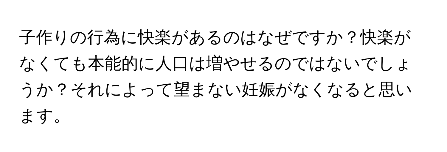 子作りの行為に快楽があるのはなぜですか？快楽がなくても本能的に人口は増やせるのではないでしょうか？それによって望まない妊娠がなくなると思います。