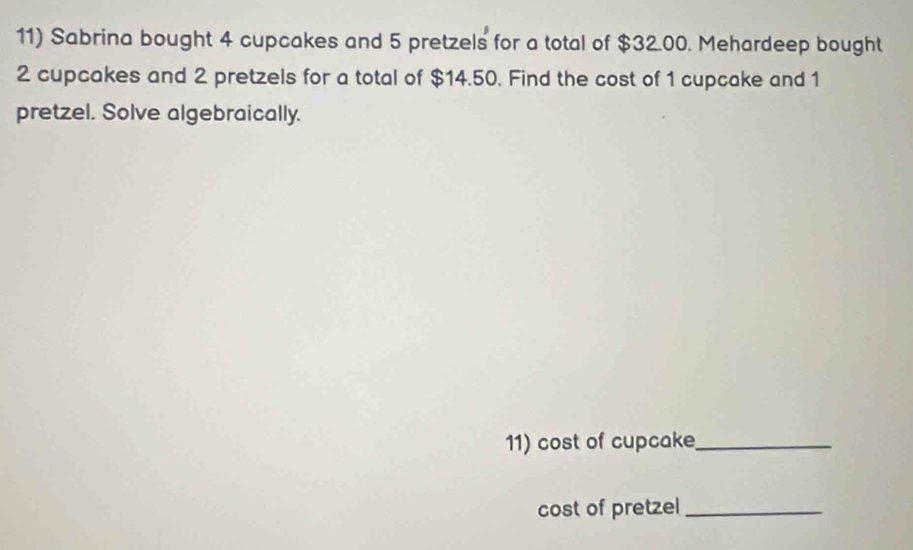 Sabrina bought 4 cupcakes and 5 pretzels for a total of $32.00. Mehardeep bought
2 cupcakes and 2 pretzels for a total of $14.50. Find the cost of 1 cupcake and 1
pretzel. Solve algebraically. 
11) cost of cupcake_ 
cost of pretzel_