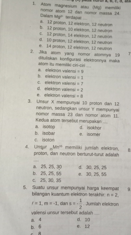 ) pada nuruf a, b, c, d, ata
1. Atom magnesium atau (Mg) memiliki
nomor atom 12 dan nomor massa 24.
Dalam Mg² * terdapat ....
a. 12 proton, 12 elektron, 12 neutron
b. 12 proton, 10 elektron, 12 neutron
c. 12 proton, 14 elektron, 12 neutron
d. 10 proton, 12 elektron, 12 neutron
e. 14 proton, 12 elektron, 12 neutron
2. Jika atom yang nomor atomnya 19 7
dituliskan konfigurasi elektronnya maka
atom itu memiliki ciri-ciri ....
a. elektron valensi =9
b. elektron valensi =1
c. elektron valensi =7
d. elektron valensi =2
e. elektron valensi =8
3. Unsur X mempunyai 10 proton dan 12
neutron, sedangkan unsur Y mempunyai
nomor massa 23 dan nomor atom 11.
Kedua atom tersebut merupakan ....
a. isotop d. isokhor
b. isobar e. isomer
c. isoton
4. Unsur _25Mn^(55) memiliki jumlah elektron, 8
proton, dan neutron berturut-turut adalah
a. 25, 25, 30 d. 30, 25, 25
b. 25, 25, 55 e. 30, 25, 55
c. 25, 30, 35
5. Suatu unsur mempunyai harga keempat 9.
bilangan kuantum elektron terakhir: n=2,
ell =1, m=-1 , dan s=- 1/2 . Jumlah elektron
valensi unsur tersebut adalah ....
a. 4 d. 10
b. 6 e. 12
8