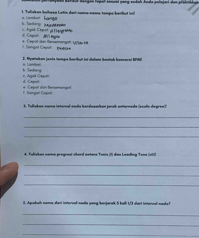 bian pertanyaan Berikut dengan tepat sesuai yang sudah Anda pelajari dan praktikkan 
1. Tuliskan bahasa Latin dari nama-nama tempo berikut ini! 
a. Lambat: 
b. Sedang: 
c. Agak Cepa 
d. Cepat: 
e. Cepat dan Bersemangat: V¡Vα c 
f. Sangat Cepat: 
2. Nyatakan jenis tempo berikut ini dalam bentuk konversi BPM! 
a. Lambat: 
b. Sedang: 
c. Agak Cepat: 
d. Cepat: 
e. Cepat dan Bersemangat: 
f. Sangat Cepat: 
3. Tuliskan nama interval nada berdasarkan jarak antarnada (scale degree)! 
_ 
_ 
_ 
4. Tuliskan nama progresi chord antara Tonic (I) dan Leading Tone (vii)! 
_ 
_ 
_ 
5. Apakah nama dari interval nada yang berjarak 5 kali 1/2 dari interval nada? 
_ 
_ 
_