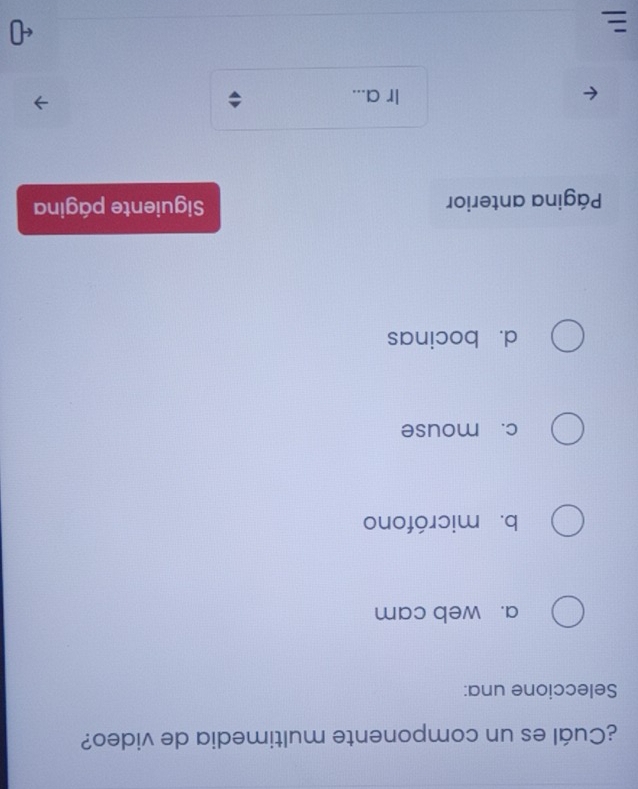 ¿Cuál es un componente multimedia de video?
Seleccione una:
a. web cam
b. micrófono
c. mouse
d. bocinas
Página anterior Siguiente página
Ir a...