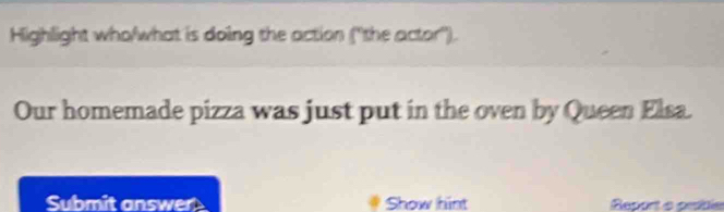 Highlight who/what is doing the action ('the actor''). 
Our homemade pizza was just put in the oven by Queen Elsa. 
Submit answer Show hint Report e petle