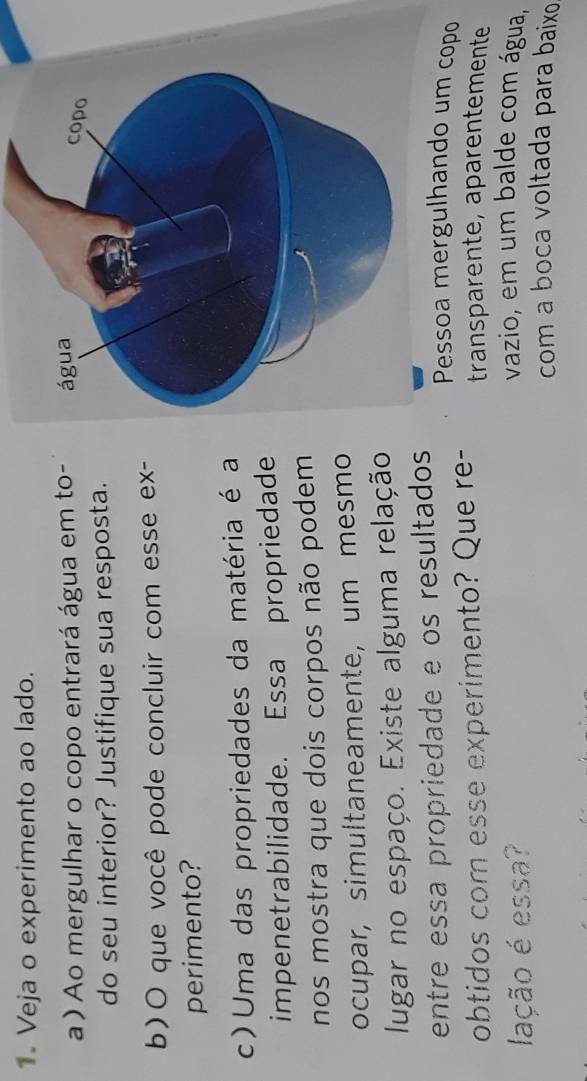 Veja o experimento ao lado. 
a ) Ao mergulhar o copo entrará água em to- 
do seu interior? Justifique sua resposta. 
b)O que você pode concluir com esse ex- 
perimento? 
c) Uma das propriedades da matéria é a 
impenetrabilidade. Essa propriedade 
nos mostra que dois corpos não podem 
ocupar, simultaneamente, um mesmo 
lugar no espaço. Existe alguma relação. 
entre essa propriedade e os resultados Pessoa mergulhando um copo 
obtidos com esse experimento? Que re- transparente, aparentemente 
lação é essa? 
vazio, em um balde com água, 
com a boca voltada para baixo