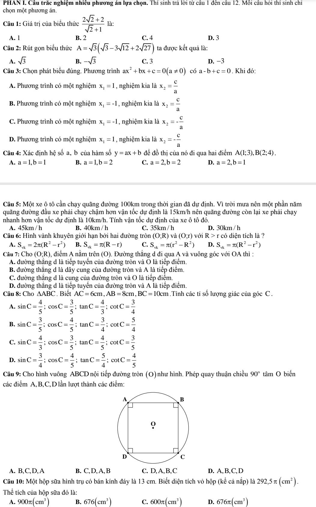 PHAN I. Câu trắc nghiệm nhiệu phương án lựa chọn. Thí sinh trả lời từ câu 1 đên câu 12. Mồi câu hỏi thí sinh chi
chọn một phương án.
Câu 1: Giá trị của biểu thức  (2sqrt(2)+2)/sqrt(2)+1  1 1c
A. 1 B. 2 C. 4 D. 3
Câu 2: Rút gọn biểu thức A=sqrt(3)(sqrt(3)-3sqrt(12)+2sqrt(27)) ta được kết quả là:
A. sqrt(3) B. -sqrt(3) C. 3 D. -3
Câu 3: Chọn phát biểu đúng. Phương trình ax^2+bx+c=0(a!= 0) có a-b+c=0. Khi đó:
A. Phương trình có một nghiệm x_1=1 , nghiệm kia là x_2= c/a 
B. Phương trình có một nghiệm x_1=-1 , nghiệm kia là x_2= c/a 
C. Phương trình có một nghiệm x_1=-1 , nghiệm kia là x_2=- c/a 
D. Phương trình có một nghiệm x_1=1 , nghiệm kia là x_2=- c/a 
Câu 4: Xác định hệ số a, b của hàm số y=ax+b đề đồ thị của nó đi qua hai điểm A(1;3),B(2;4).
A. a=1,b=1 B. a=1,b=2 C. a=2,b=2 D. a=2,b=1
Câu 5: Một xe ộ tô cần chạy quãng đường 100km trong thời gian đã dự định. Vì trời mưa nên một phần năm
đuãng đường đầu xe phải chạy chậm hơn vận tốc dự định là 15km/h nên quãng đường còn lại xe phải chạy
nhanh hơn vận tốc dự định là 10km/h. Tính vận tốc dự định của xe ô tô đó.
A. 45km / h B. 40km / h C. 35km / h D. 30km / h
Câu 6: Hình vành khuyên giới hạn bởi hai đường tròn (O;R) ) và (O;r) với R>r có diện tích là ?
A. S_vk=2π (R^2-r^2) B. S_vk=π (R-r) C. S_vk=π (r^2-R^2) D. S_vk=π (R^2-r^2)
Câu 7: Cho (O;R) 0, điểm A nằm trên (O). Đường thắng d đi qua A và vuông góc với OA thì :
A. đường thăng d là tiếp tuyển của đường tròn và O là tiếp điểm.
B. đường thăng d là dây cung của đường tròn và A là tiếp điểm.
C. đường thăng d là cung của đường tròn và O là tiếp điểm.
D. đường thăng d là tiếp tuyển của đường tròn và A là tiếp điểm.
Câu 8: Cho ∆ABC. Biết AC=6cm,AB=8cm,BC=10cm.Tính các tỉ số lượng giác của góc C.
A. sin C= 4/5 ;cos C= 3/5 ;tan C= 4/3 ;cot C= 3/4 
B. sin C= 3/5 ;cos C= 4/5 ;tan C= 3/4 ;cot C= 5/4 
C. sin C= 4/3 ;cos C= 3/5 ;tan C= 4/5 ;cot C= 3/5 
D. sin C= 3/4 ;cos C= 4/5 ;tan C= 5/4 ;cot C= 4/5 
Câu 9: Cho hình vuông ABCD nội tiếp đường tròn (O)như hình. Phép quay thuận chiều 90° tâm O biến
các điểm A,B,C,Dlần lượt thành các điểm:
A. B,C,D,A B. C, D, A, B C. D,A,B,C D. A,B,C,D
Câu 10: Một hộp sữa hình trụ có bán kính đáy là 13 cm. Biết diện tích vỏ hộp (kể cả nắp) là 292,5π (cm^2).
Thể tích của hộp sữa đó là:
A. 900π (cm^3) B. 676(cm^3) C. 600π (cm^3) D. 676π (cm^3)