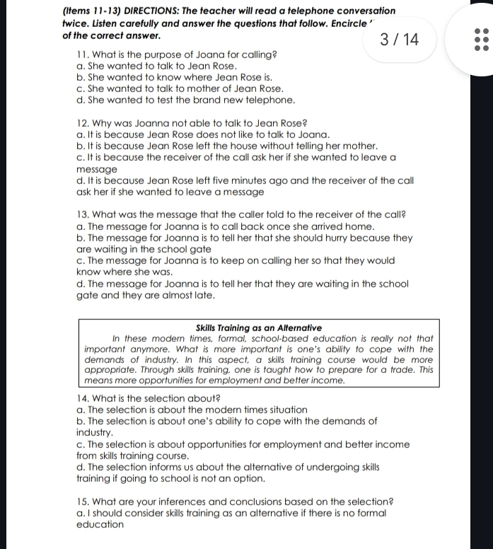 (Items 11-13) DIRECTIONS: The teacher will read a telephone conversation
twice. Listen carefully and answer the questions that follow. Encircle'
of the correct answer. 3 / 14
11. What is the purpose of Joana for calling?
a. She wanted to talk to Jean Rose.
b. She wanted to know where Jean Rose is.
c. She wanted to talk to mother of Jean Rose.
d. She wanted to test the brand new telephone.
12. Why was Joanna not able to talk to Jean Rose?
a. It is because Jean Rose does not like to talk to Joana.
b. It is because Jean Rose left the house without telling her mother.
c. It is because the receiver of the call ask her if she wanted to leave a
message
d. It is because Jean Rose left five minutes ago and the receiver of the call
ask her if she wanted to leave a message
13. What was the message that the caller told to the receiver of the call?
a. The message for Joanna is to call back once she arrived home.
b. The message for Joanna is to tell her that she should hurry because they
are waiting in the school gate
c. The message for Joanna is to keep on calling her so that they would
know where she was.
d. The message for Joanna is to tell her that they are waiting in the school
gate and they are almost late.
Skills Training as an Alternative
In these modern times, formal, school-based education is really not that
important anymore. What is more important is one's ability to cope with the
demands of industry. In this aspect, a skills training course would be more
appropriate. Through skills training, one is taught how to prepare for a trade. This
means more opportunities for employment and better income.
14. What is the selection about?
a. The selection is about the modern times situation
b. The selection is about one's ability to cope with the demands of
industry.
c. The selection is about opportunities for employment and better income
from skills training course.
d. The selection informs us about the alternative of undergoing skills
training if going to school is not an option.
15. What are your inferences and conclusions based on the selection?
a. I should consider skills training as an alternative if there is no formal
education