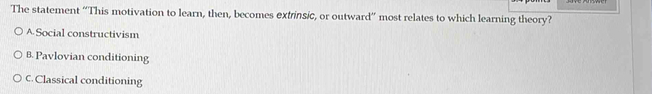 The statement “This motivation to learn, then, becomes extrinsic, or outward” most relates to which learning theory?
A Social constructivism
B. Pavlovian conditioning
C. Classical conditioning
