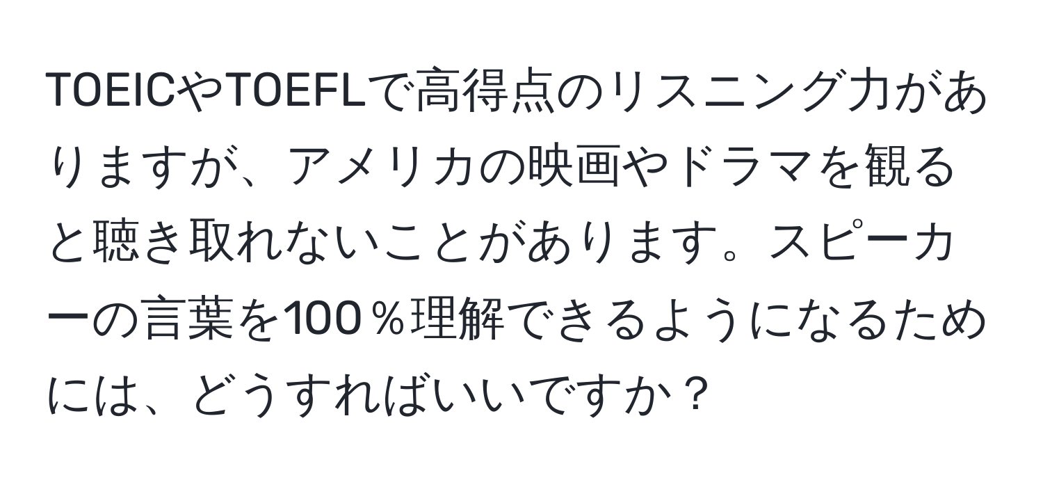 TOEICやTOEFLで高得点のリスニング力がありますが、アメリカの映画やドラマを観ると聴き取れないことがあります。スピーカーの言葉を100％理解できるようになるためには、どうすればいいですか？