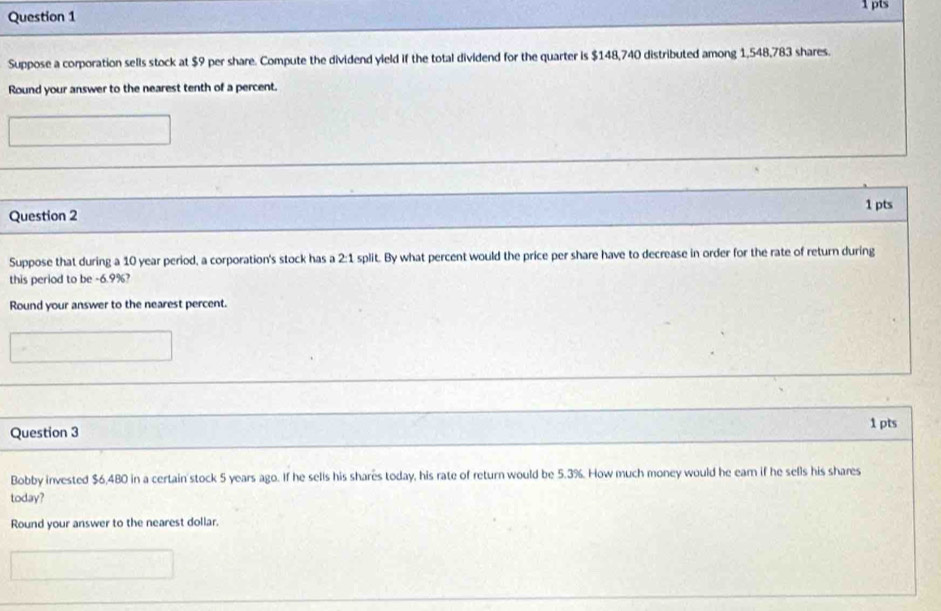Suppose a corporation sells stock at $9 per share. Compute the dividend yield if the total dividend for the quarter is $148,740 distributed among 1,548,783 shares. 
Round your answer to the nearest tenth of a percent. 
1 pts 
Question 2 
Suppose that during a 10 year period, a corporation's stock has a 2:1 split. By what percent would the price per share have to decrease in order for the rate of return during 
this period to be -6.9%? 
Round your answer to the nearest percent. 
Question 3 1 pts 
Bobby invested $6,480 in a certain stock 5 years ago. If he sells his shares today, his rate of return would be 5.3%. How much money would he earn if he sells his shares 
today? 
Round your answer to the nearest dollar.