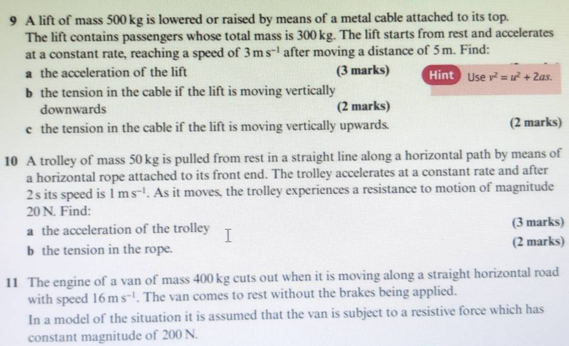 A lift of mass 500 kg is lowered or raised by means of a metal cable attached to its top. 
The lift contains passengers whose total mass is 300 kg. The lift starts from rest and accelerates 
at a constant rate, reaching a speed of 3ms^(-1) after moving a distance of 5 m. Find: 
a the acceleration of the lift (3 marks) Hint Use v^2=u^2+2as. 
b the tension in the cable if the lift is moving vertically 
downwards (2 marks) 
c the tension in the cable if the lift is moving vertically upwards. (2 marks) 
10 A trolley of mass 50 kg is pulled from rest in a straight line along a horizontal path by means of 
a horizontal rope attached to its front end. The trolley accelerates at a constant rate and after
2 s its speed is 1ms^(-1). As it moves, the trolley experiences a resistance to motion of magnitude
20 N. Find: 
a the acceleration of the trolley (3 marks) 
b the tension in the rope. (2 marks) 
11 The engine of a van of mass 400 kg cuts out when it is moving along a straight horizontal road 
with speed 16ms^(-1). The van comes to rest without the brakes being applied. 
In a model of the situation it is assumed that the van is subject to a resistive force which has 
constant magnitude of 200 N.