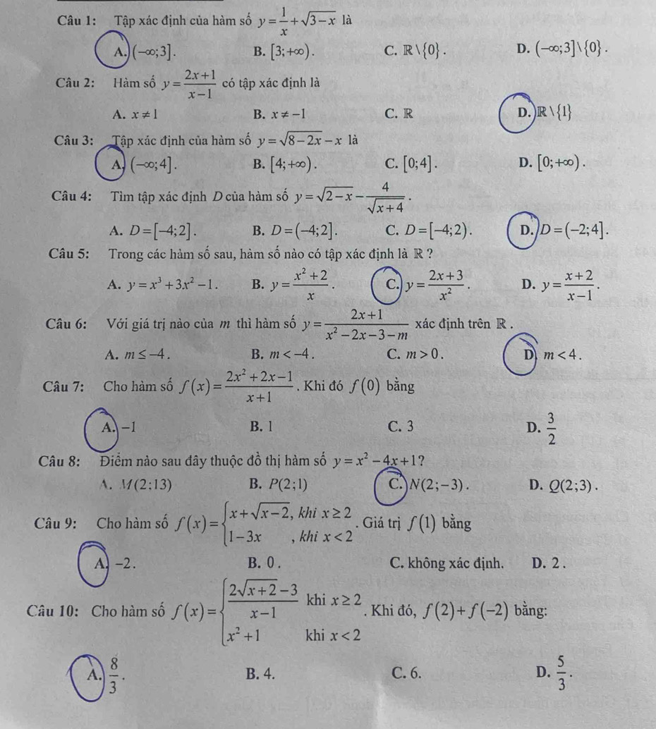 Tập xác định của hàm số y= 1/x +sqrt(3-x) là
A. (-∈fty ;3]. B. [3;+∈fty ). C. Rvee  0 . D. (-∈fty ;3]vee  0 .
Câu 2: Hàm số y= (2x+1)/x-1  có tập xác định là
A. x!= 1 B. x!= -1 C. R D. Rvee  1
Câu 3:  Tập xác định của hàm số y=sqrt(8-2x)-x là
A (-∈fty ;4].
B. [4;+∈fty ). C. [0;4]. D. [0;+∈fty ).
Câu 4: Tìm tập xác định D của hàm số y=sqrt(2-x)- 4/sqrt(x+4) .
A. D=[-4;2]. B. D=(-4;2]. C. D=[-4;2). D. D=(-2;4].
Câu 5: Trong các hàm số sau, hàm số nào có tập xác định là R ?
A. y=x^3+3x^2-1. B. y= (x^2+2)/x . C. y= (2x+3)/x^2 . D. y= (x+2)/x-1 .
Câu 6: Với giá trị nào của m thì hàm số y= (2x+1)/x^2-2x-3-m  xác định trên R .
A. m≤ -4. B. m C. m>0. D m<4.
Câu 7: Cho hàm số f(x)= (2x^2+2x-1)/x+1 . Khi đó f(0) bằng
A. -1 B. l C. 3 D.  3/2 
Câu 8:  Điểm nào sau đây thuộc dhat o thị hàm số y=x^2-4x+1 ?
A. M(2:13) B. P(2;1) C. N(2;-3). D. Q(2;3).
Câu 9: Cho hàm số f(x)=beginarrayl x+sqrt(x-2),khix≥ 2 1-3x,khix<2endarray.. Giá trị f(1) bằng
A. -2. B. 0 . C. không xác định. D. 2 .
Câu 10: Cho hàm số f(x)=beginarrayl  (2sqrt(x+2)-3)/x-1 khix≥ 2 x^2+1khix<2endarray.. Khi đó, f(2)+f(-2) bằng:
A.  8/3 . B. 4. C. 6. D.  5/3 .